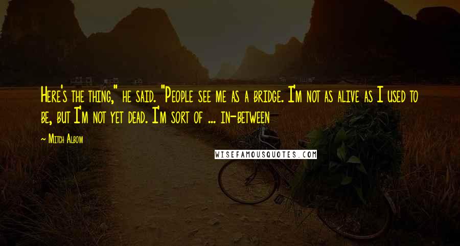 Mitch Albom Quotes: Here's the thing," he said. "People see me as a bridge. I'm not as alive as I used to be, but I'm not yet dead. I'm sort of ... in-between