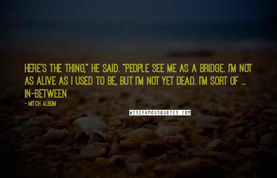 Mitch Albom Quotes: Here's the thing," he said. "People see me as a bridge. I'm not as alive as I used to be, but I'm not yet dead. I'm sort of ... in-between