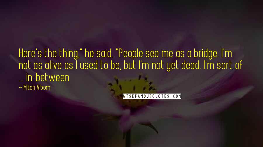 Mitch Albom Quotes: Here's the thing," he said. "People see me as a bridge. I'm not as alive as I used to be, but I'm not yet dead. I'm sort of ... in-between