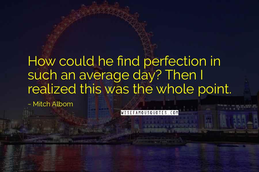 Mitch Albom Quotes: How could he find perfection in such an average day? Then I realized this was the whole point.