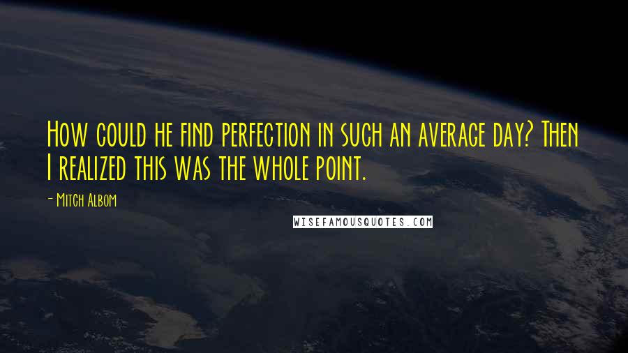 Mitch Albom Quotes: How could he find perfection in such an average day? Then I realized this was the whole point.