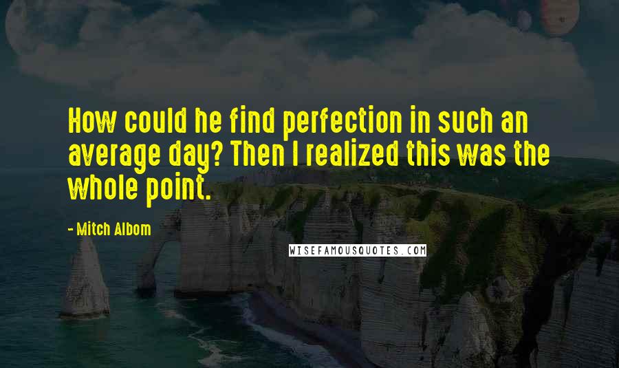 Mitch Albom Quotes: How could he find perfection in such an average day? Then I realized this was the whole point.