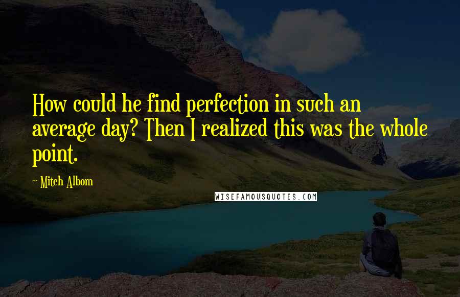 Mitch Albom Quotes: How could he find perfection in such an average day? Then I realized this was the whole point.