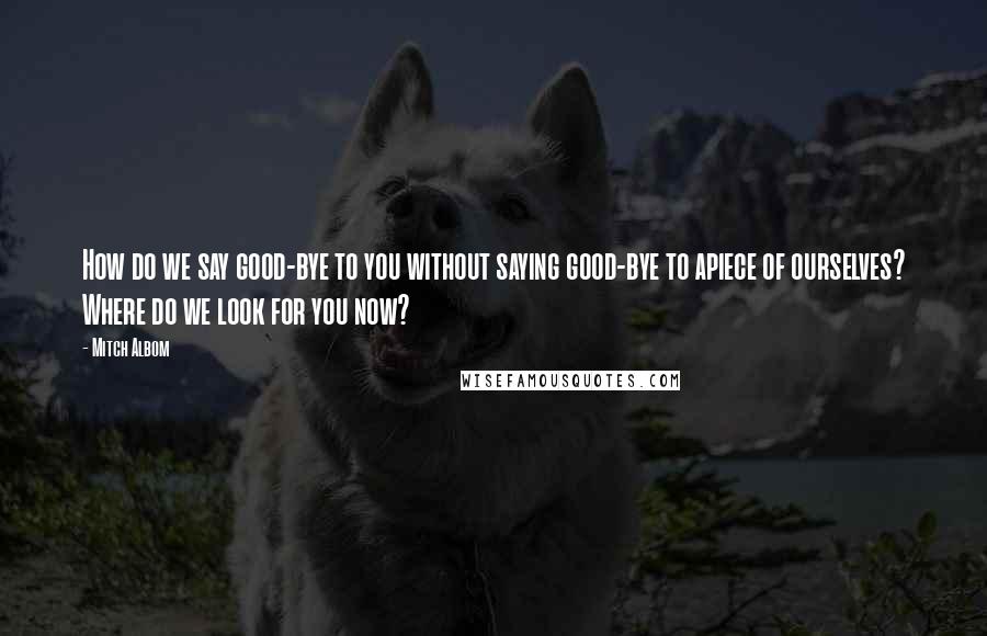 Mitch Albom Quotes: How do we say good-bye to you without saying good-bye to apiece of ourselves? Where do we look for you now?