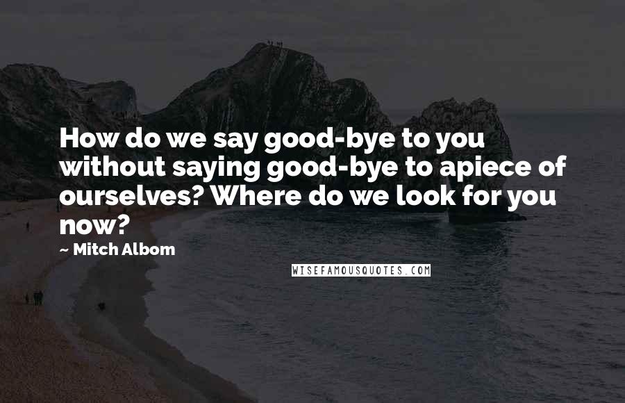 Mitch Albom Quotes: How do we say good-bye to you without saying good-bye to apiece of ourselves? Where do we look for you now?