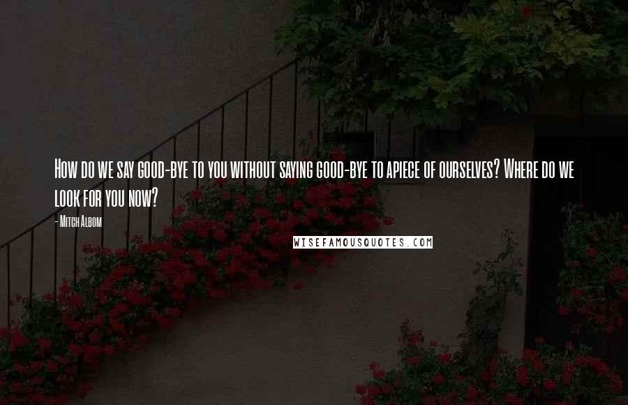 Mitch Albom Quotes: How do we say good-bye to you without saying good-bye to apiece of ourselves? Where do we look for you now?