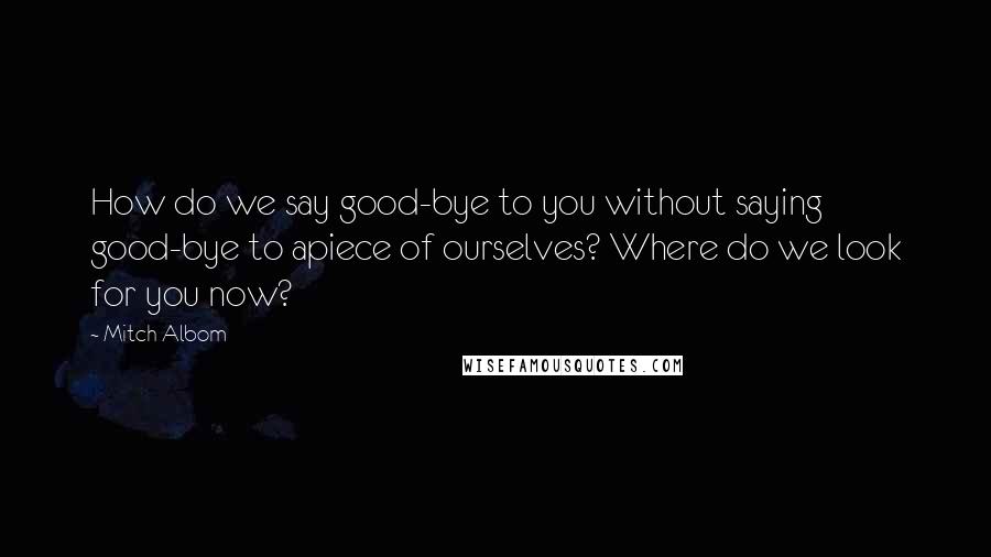 Mitch Albom Quotes: How do we say good-bye to you without saying good-bye to apiece of ourselves? Where do we look for you now?