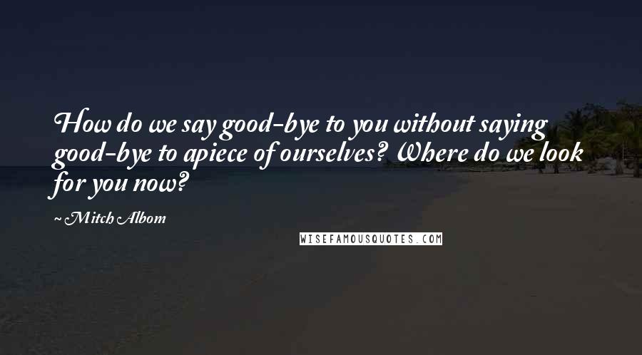 Mitch Albom Quotes: How do we say good-bye to you without saying good-bye to apiece of ourselves? Where do we look for you now?