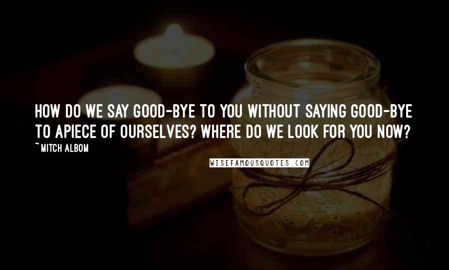 Mitch Albom Quotes: How do we say good-bye to you without saying good-bye to apiece of ourselves? Where do we look for you now?