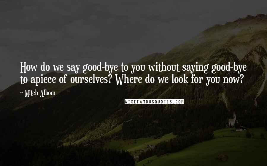 Mitch Albom Quotes: How do we say good-bye to you without saying good-bye to apiece of ourselves? Where do we look for you now?