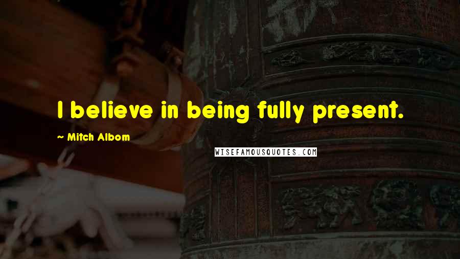 Mitch Albom Quotes: I believe in being fully present.
