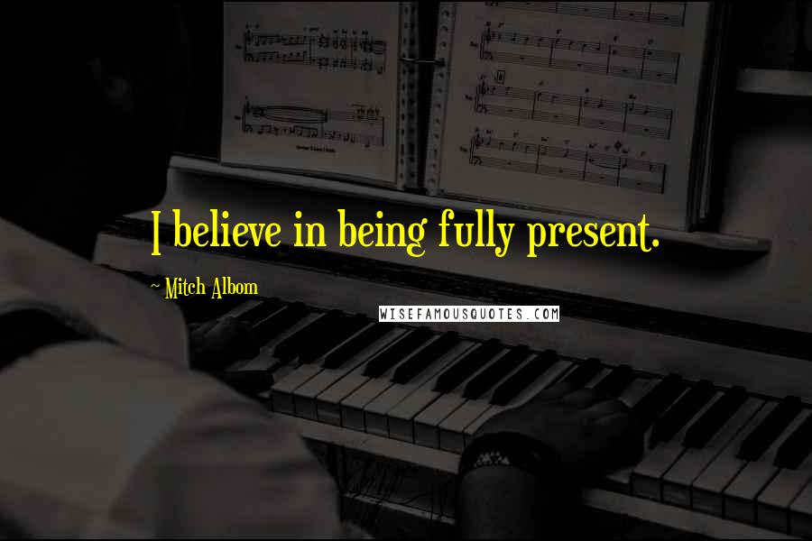 Mitch Albom Quotes: I believe in being fully present.