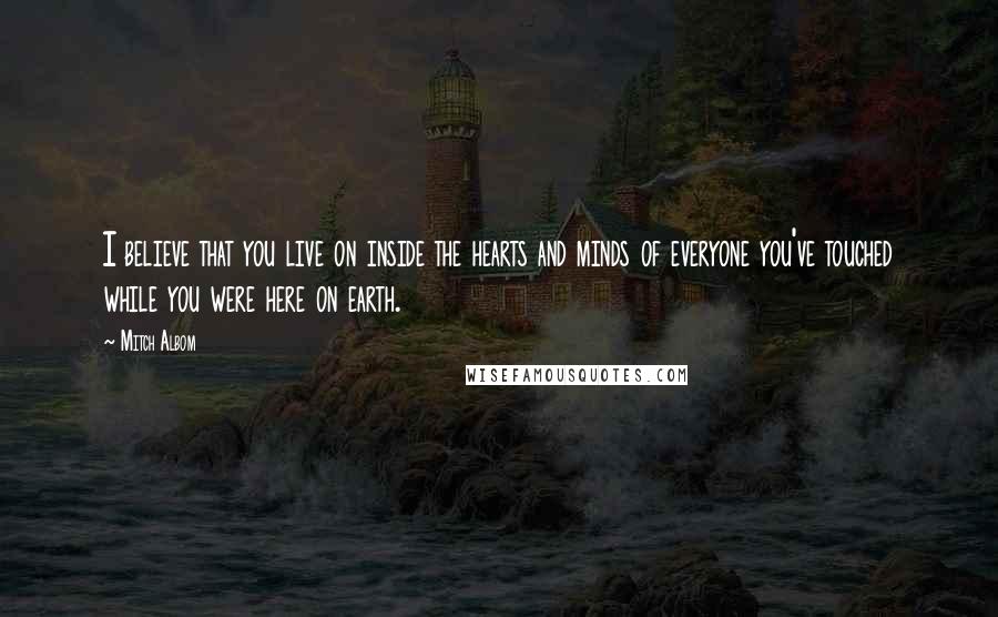 Mitch Albom Quotes: I believe that you live on inside the hearts and minds of everyone you've touched while you were here on earth.