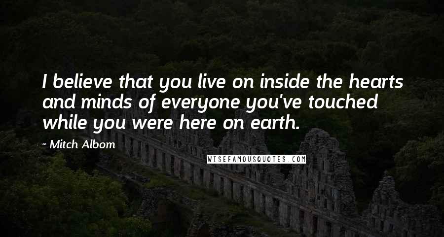 Mitch Albom Quotes: I believe that you live on inside the hearts and minds of everyone you've touched while you were here on earth.
