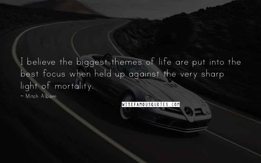 Mitch Albom Quotes: I believe the biggest themes of life are put into the best focus when held up against the very sharp light of mortality.