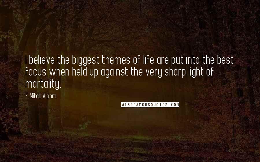 Mitch Albom Quotes: I believe the biggest themes of life are put into the best focus when held up against the very sharp light of mortality.