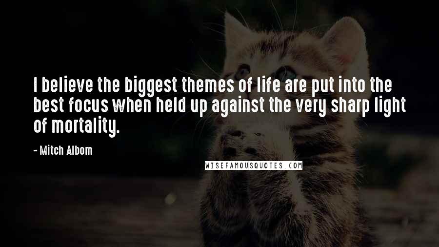 Mitch Albom Quotes: I believe the biggest themes of life are put into the best focus when held up against the very sharp light of mortality.