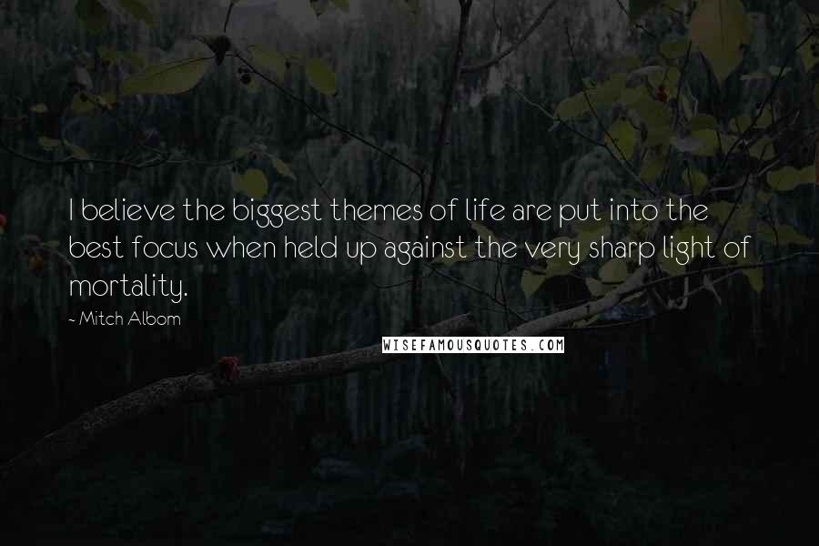 Mitch Albom Quotes: I believe the biggest themes of life are put into the best focus when held up against the very sharp light of mortality.