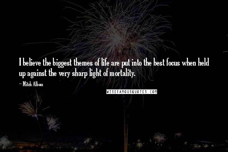 Mitch Albom Quotes: I believe the biggest themes of life are put into the best focus when held up against the very sharp light of mortality.