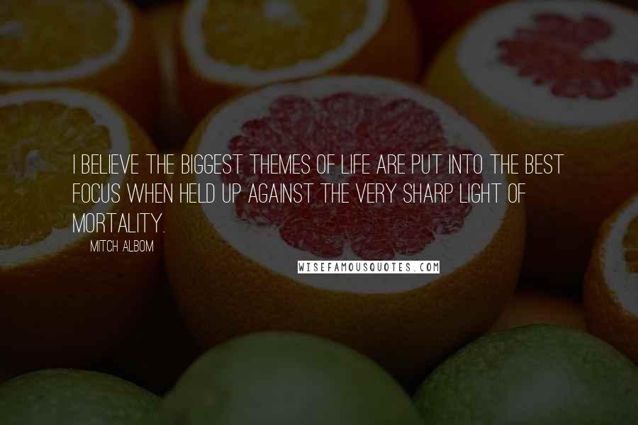 Mitch Albom Quotes: I believe the biggest themes of life are put into the best focus when held up against the very sharp light of mortality.