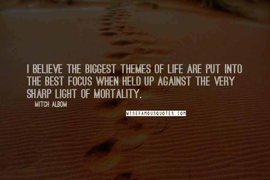 Mitch Albom Quotes: I believe the biggest themes of life are put into the best focus when held up against the very sharp light of mortality.