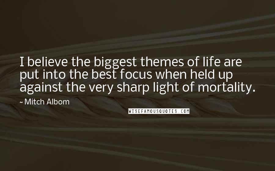 Mitch Albom Quotes: I believe the biggest themes of life are put into the best focus when held up against the very sharp light of mortality.