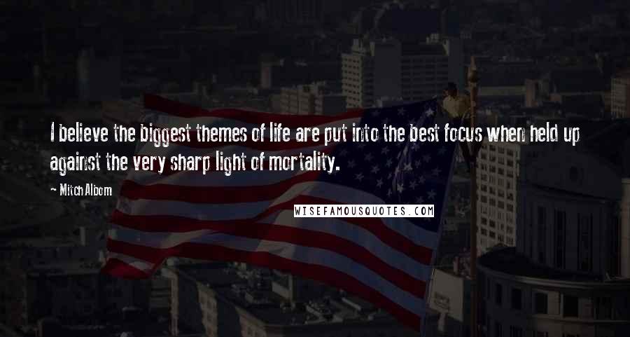 Mitch Albom Quotes: I believe the biggest themes of life are put into the best focus when held up against the very sharp light of mortality.