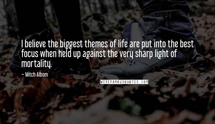 Mitch Albom Quotes: I believe the biggest themes of life are put into the best focus when held up against the very sharp light of mortality.