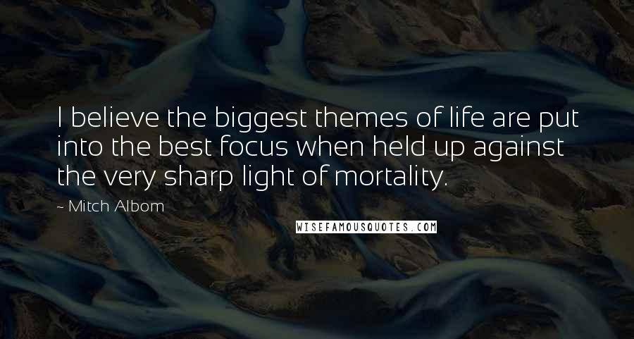 Mitch Albom Quotes: I believe the biggest themes of life are put into the best focus when held up against the very sharp light of mortality.