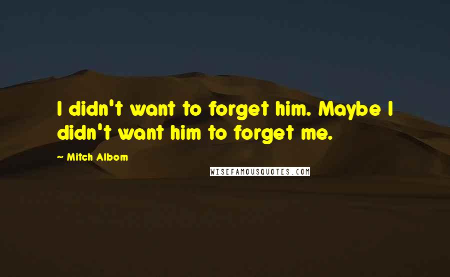 Mitch Albom Quotes: I didn't want to forget him. Maybe I didn't want him to forget me.