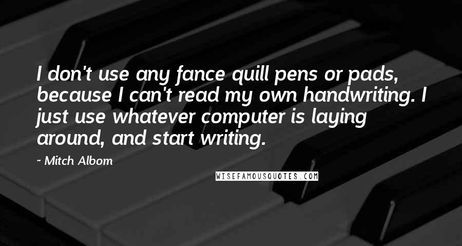 Mitch Albom Quotes: I don't use any fance quill pens or pads, because I can't read my own handwriting. I just use whatever computer is laying around, and start writing.