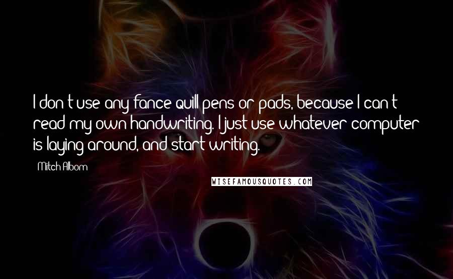 Mitch Albom Quotes: I don't use any fance quill pens or pads, because I can't read my own handwriting. I just use whatever computer is laying around, and start writing.