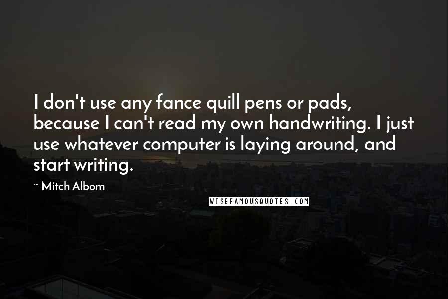 Mitch Albom Quotes: I don't use any fance quill pens or pads, because I can't read my own handwriting. I just use whatever computer is laying around, and start writing.
