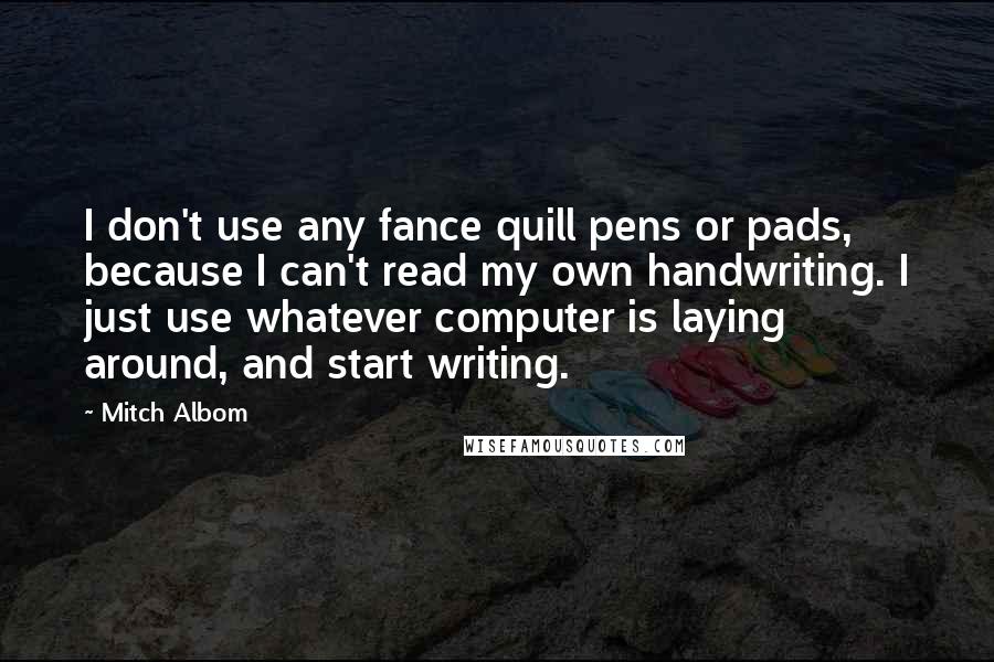 Mitch Albom Quotes: I don't use any fance quill pens or pads, because I can't read my own handwriting. I just use whatever computer is laying around, and start writing.