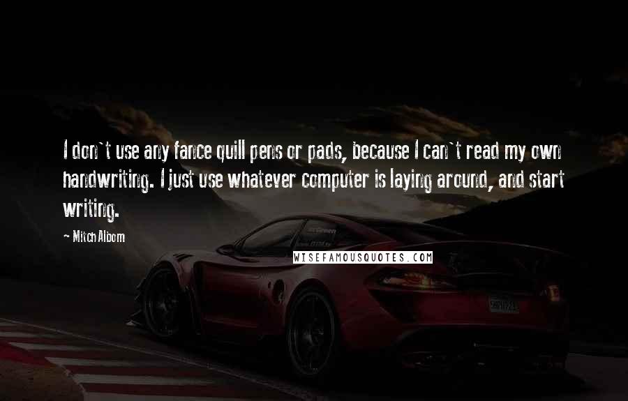 Mitch Albom Quotes: I don't use any fance quill pens or pads, because I can't read my own handwriting. I just use whatever computer is laying around, and start writing.