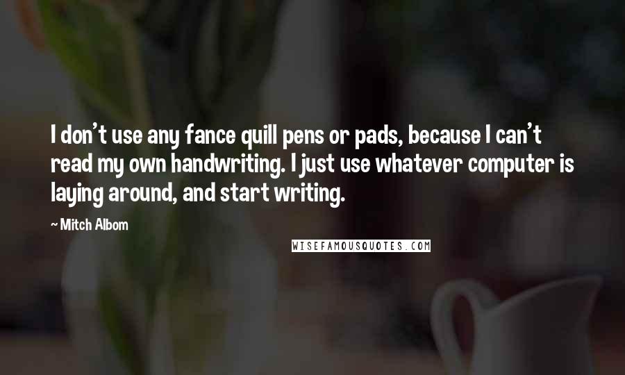 Mitch Albom Quotes: I don't use any fance quill pens or pads, because I can't read my own handwriting. I just use whatever computer is laying around, and start writing.