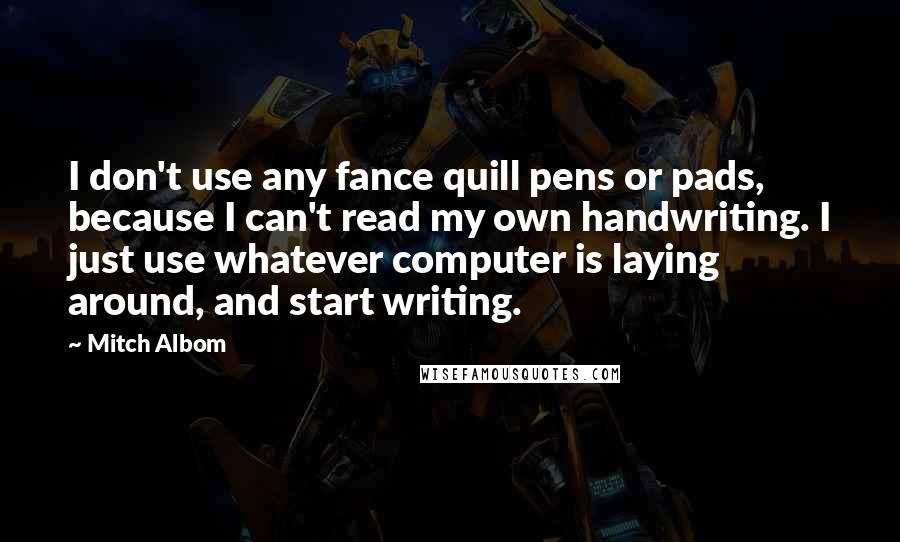 Mitch Albom Quotes: I don't use any fance quill pens or pads, because I can't read my own handwriting. I just use whatever computer is laying around, and start writing.