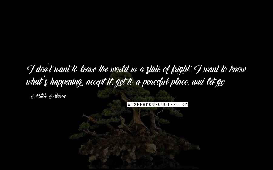 Mitch Albom Quotes: I don't want to leave the world in a state of fright. I want to know what's happening, accept it, get to a peaceful place, and let go