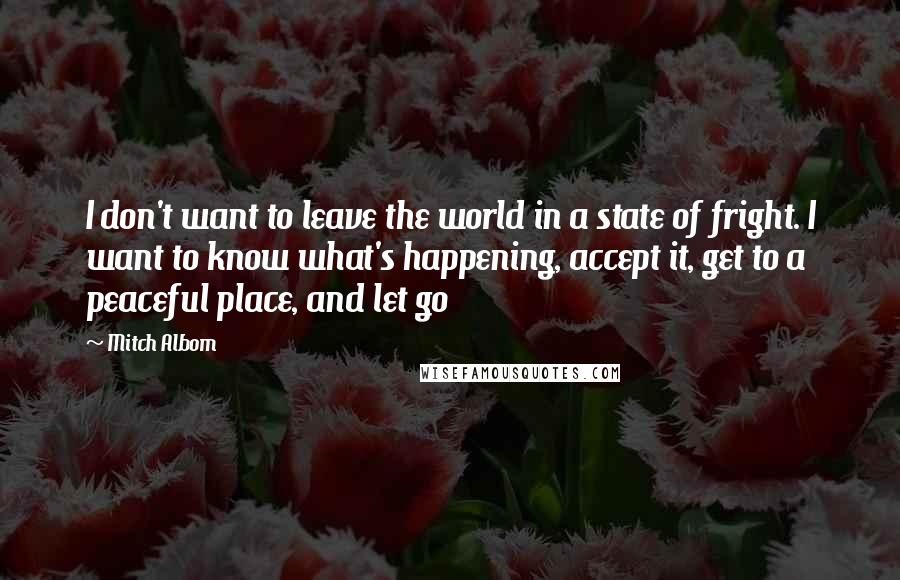 Mitch Albom Quotes: I don't want to leave the world in a state of fright. I want to know what's happening, accept it, get to a peaceful place, and let go