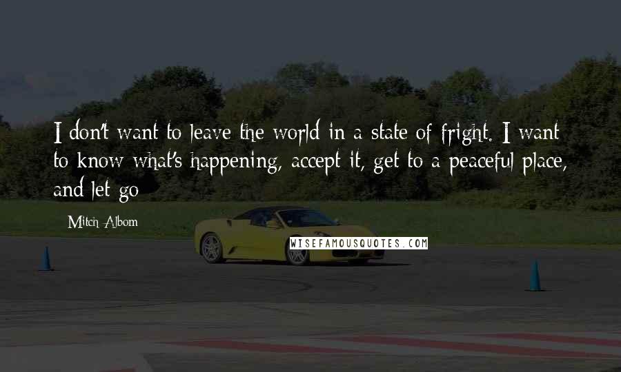 Mitch Albom Quotes: I don't want to leave the world in a state of fright. I want to know what's happening, accept it, get to a peaceful place, and let go