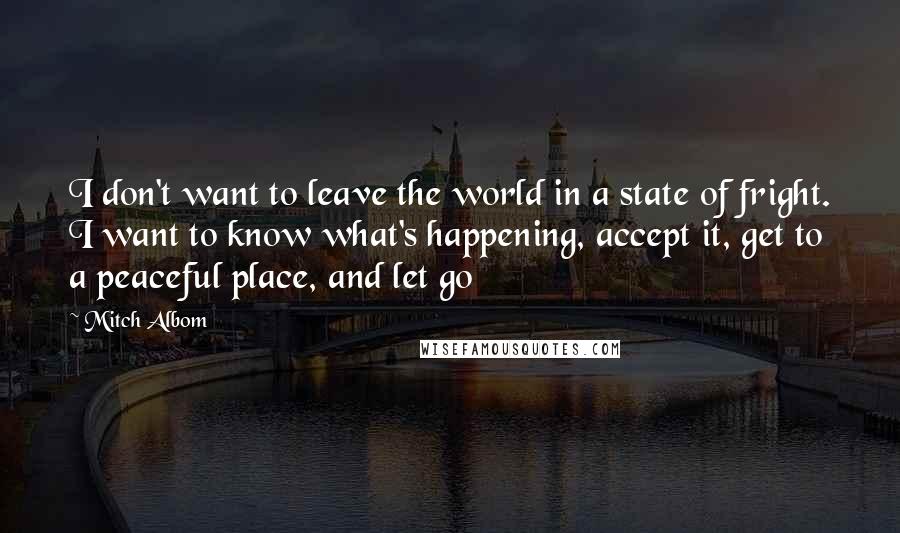 Mitch Albom Quotes: I don't want to leave the world in a state of fright. I want to know what's happening, accept it, get to a peaceful place, and let go