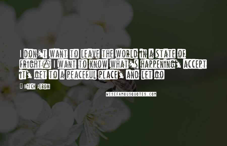 Mitch Albom Quotes: I don't want to leave the world in a state of fright. I want to know what's happening, accept it, get to a peaceful place, and let go