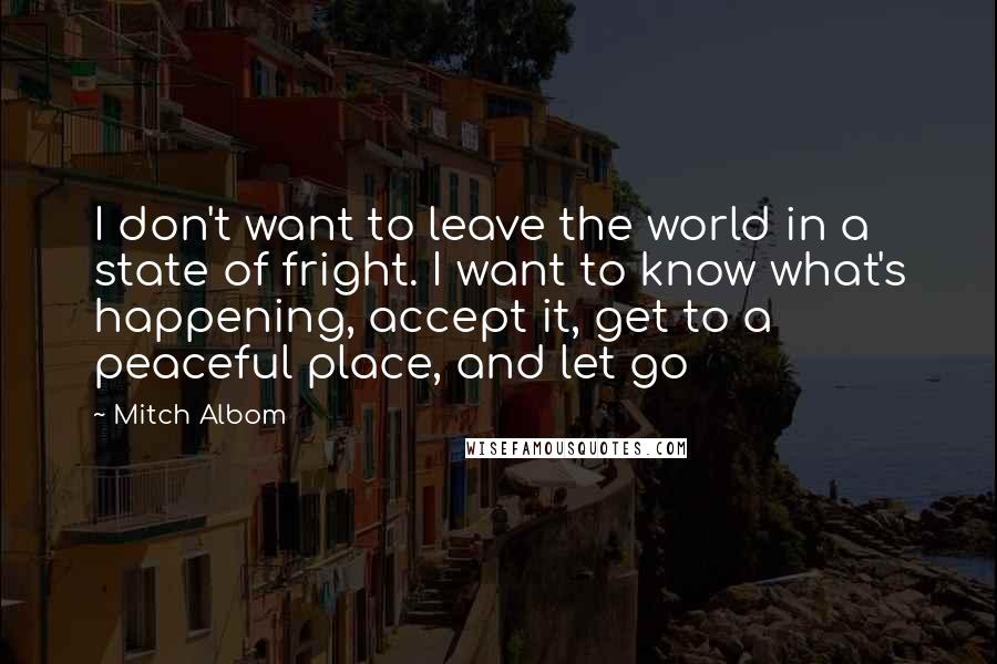 Mitch Albom Quotes: I don't want to leave the world in a state of fright. I want to know what's happening, accept it, get to a peaceful place, and let go