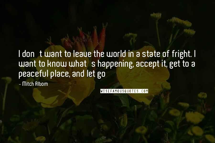 Mitch Albom Quotes: I don't want to leave the world in a state of fright. I want to know what's happening, accept it, get to a peaceful place, and let go