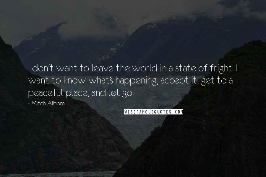 Mitch Albom Quotes: I don't want to leave the world in a state of fright. I want to know what's happening, accept it, get to a peaceful place, and let go