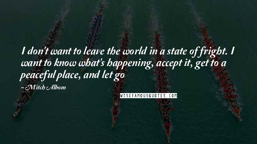 Mitch Albom Quotes: I don't want to leave the world in a state of fright. I want to know what's happening, accept it, get to a peaceful place, and let go