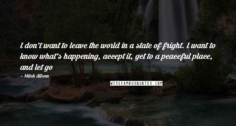 Mitch Albom Quotes: I don't want to leave the world in a state of fright. I want to know what's happening, accept it, get to a peaceful place, and let go