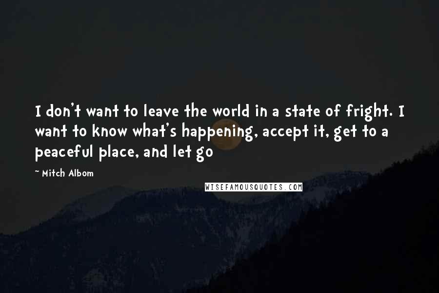 Mitch Albom Quotes: I don't want to leave the world in a state of fright. I want to know what's happening, accept it, get to a peaceful place, and let go