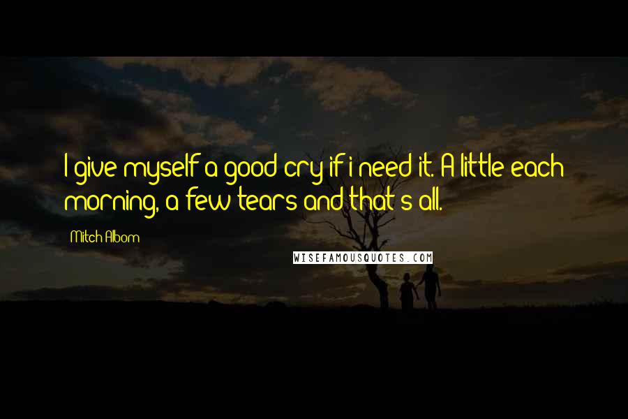 Mitch Albom Quotes: I give myself a good cry if i need it. A little each morning, a few tears and that's all.