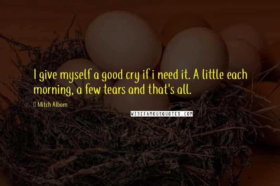 Mitch Albom Quotes: I give myself a good cry if i need it. A little each morning, a few tears and that's all.